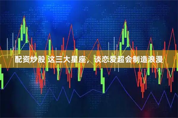 配资炒股 这三大星座，谈恋爱超会制造浪漫