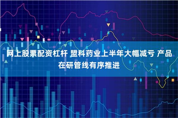 网上股票配资杠杆 盟科药业上半年大幅减亏 产品在研管线有序推进