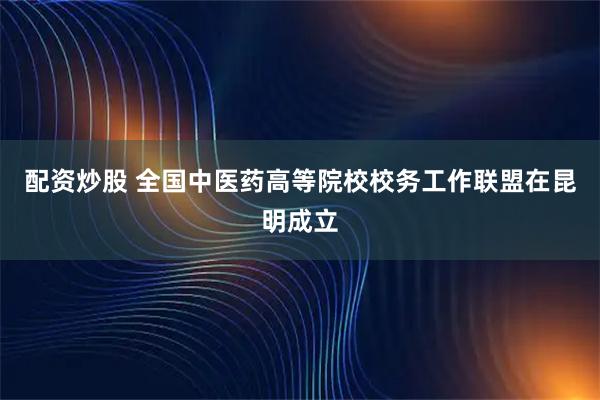 配资炒股 全国中医药高等院校校务工作联盟在昆明成立