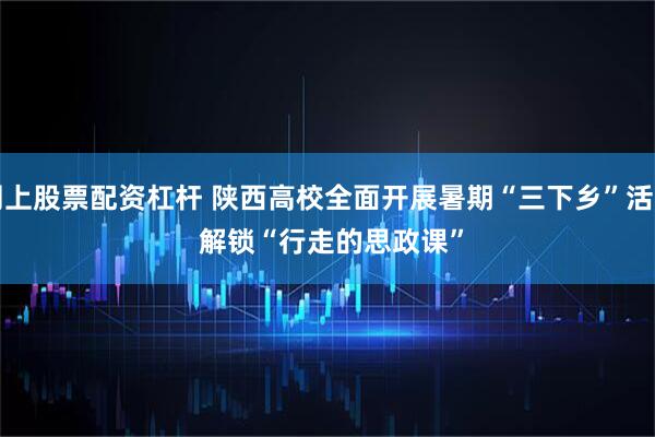 网上股票配资杠杆 陕西高校全面开展暑期“三下乡”活动&#32;解锁“行走的思政课”