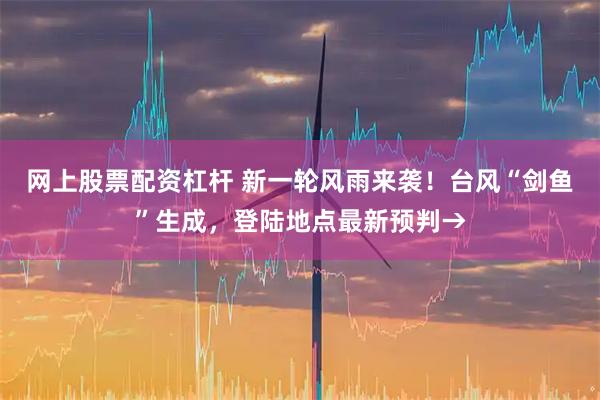 网上股票配资杠杆 新一轮风雨来袭！台风“剑鱼”生成，登陆地点最新预判→