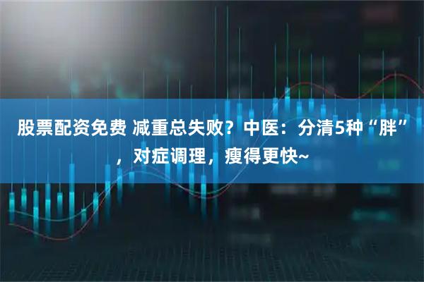 股票配资免费 减重总失败？中医：分清5种“胖”，对症调理，瘦得更快~