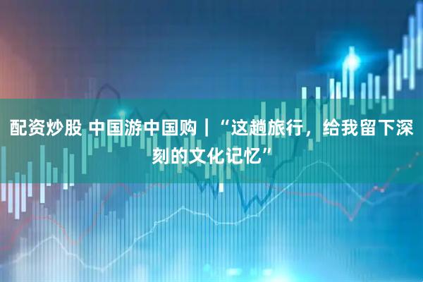 配资炒股 中国游中国购｜“这趟旅行，给我留下深刻的文化记忆”
