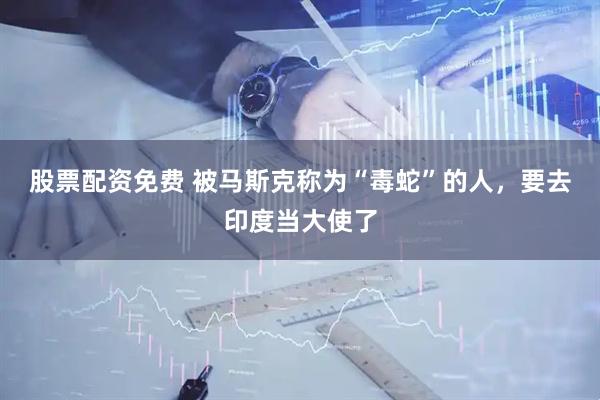 股票配资免费 被马斯克称为“毒蛇”的人，要去印度当大使了