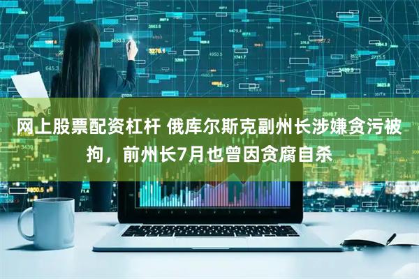 网上股票配资杠杆 俄库尔斯克副州长涉嫌贪污被拘，前州长7月也曾因贪腐自杀