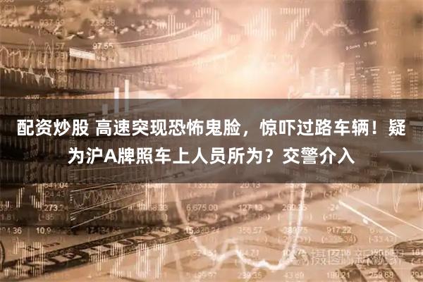配资炒股 高速突现恐怖鬼脸，惊吓过路车辆！疑为沪A牌照车上人员所为？交警介入