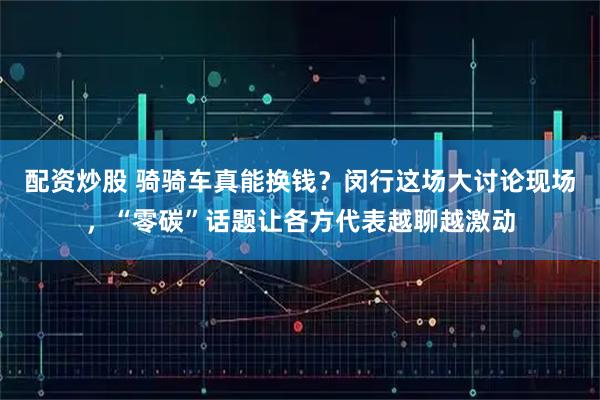 配资炒股 骑骑车真能换钱？闵行这场大讨论现场，“零碳”话题让各方代表越聊越激动