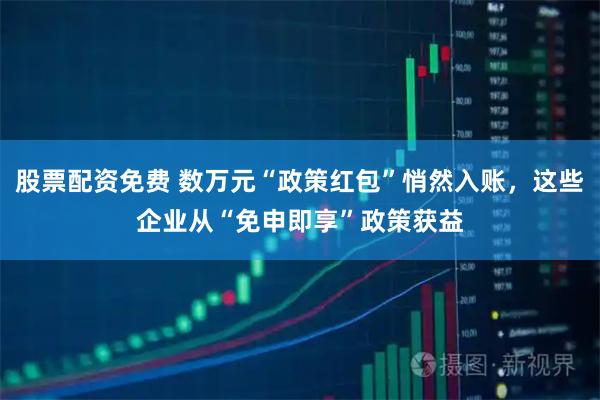 股票配资免费 数万元“政策红包”悄然入账，这些企业从“免申即享”政策获益