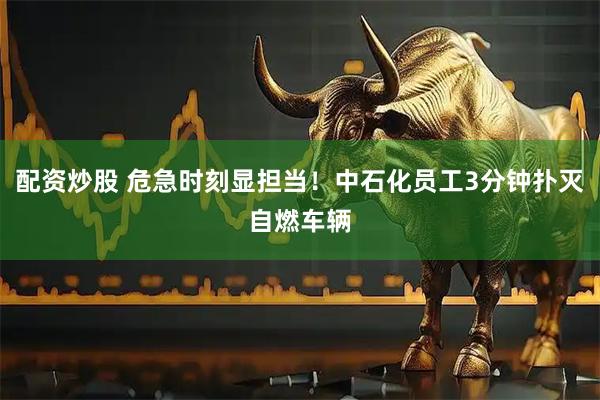 配资炒股 危急时刻显担当！中石化员工3分钟扑灭自燃车辆