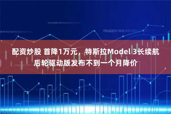 配资炒股 首降1万元，特斯拉Model 3长续航后轮驱动版发布不到一个月降价