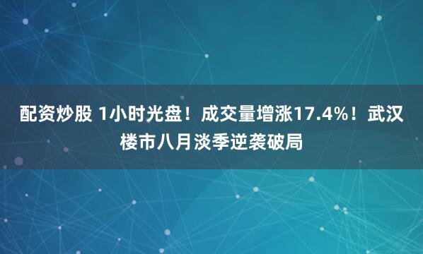 配资炒股 1小时光盘！成交量增涨17.4%！武汉楼市八月淡季逆袭破局