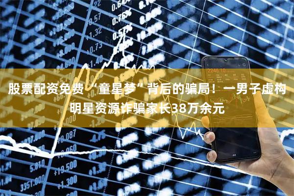 股票配资免费 “童星梦”背后的骗局！一男子虚构明星资源诈骗家长38万余元