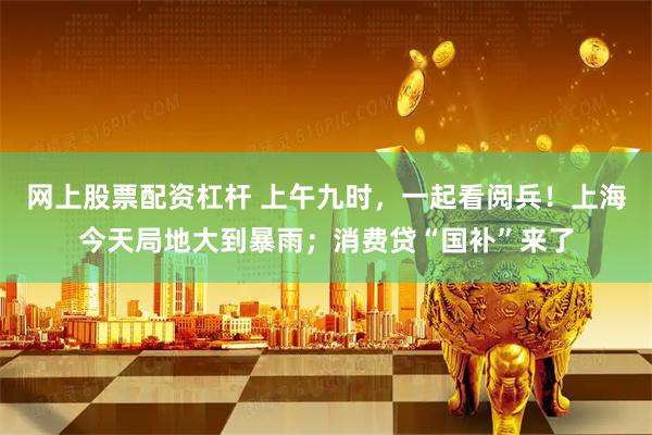 网上股票配资杠杆 上午九时，一起看阅兵！上海今天局地大到暴雨；消费贷“国补”来了