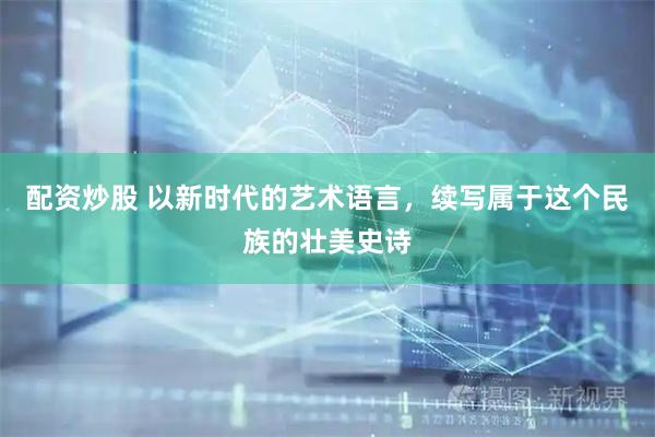 配资炒股 以新时代的艺术语言，续写属于这个民族的壮美史诗