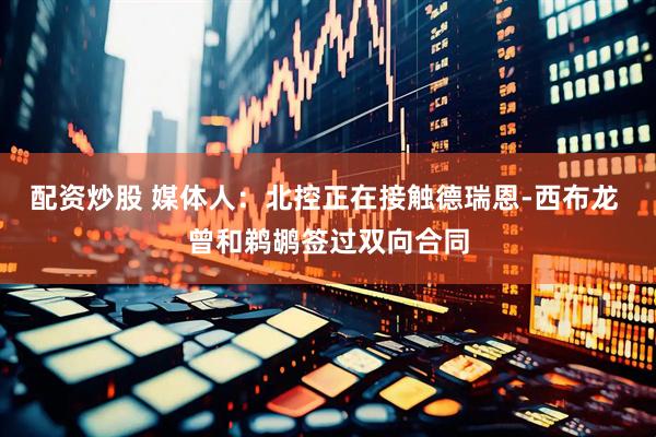配资炒股 媒体人：北控正在接触德瑞恩-西布龙 曾和鹈鹕签过双向合同