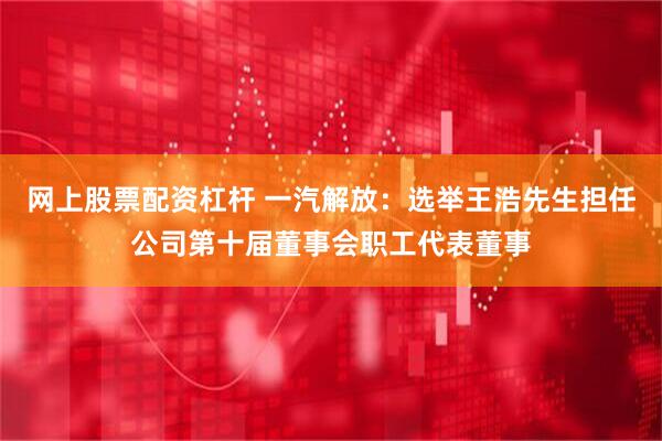 网上股票配资杠杆 一汽解放：选举王浩先生担任公司第十届董事会职工代表董事