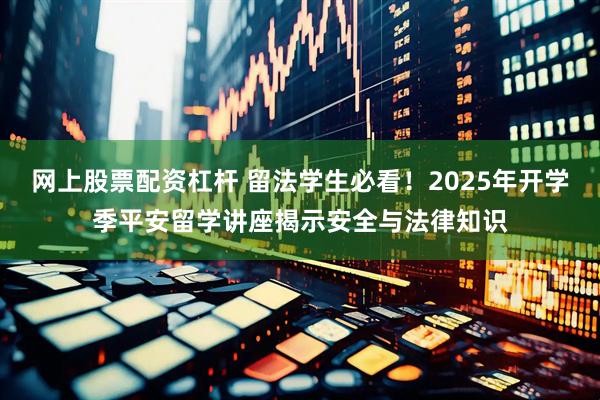 网上股票配资杠杆 留法学生必看！2025年开学季平安留学讲座揭示安全与法律知识