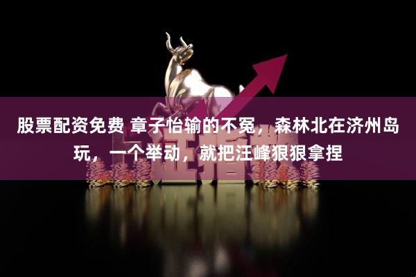 股票配资免费 章子怡输的不冤，森林北在济州岛玩，一个举动，就把汪峰狠狠拿捏