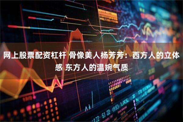 网上股票配资杠杆 骨像美人杨芳芳：西方人的立体感 东方人的温婉气质