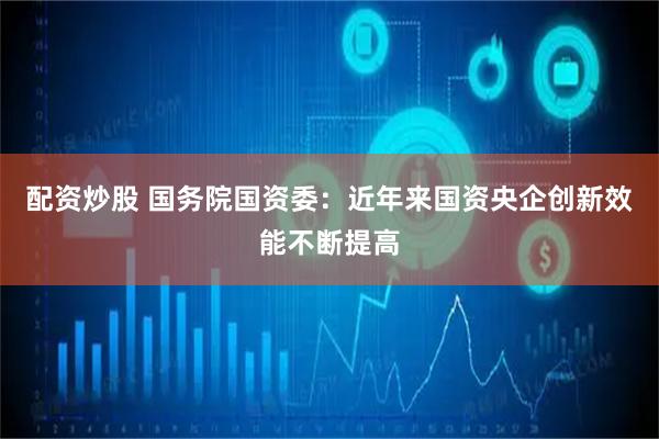 配资炒股 国务院国资委：近年来国资央企创新效能不断提高