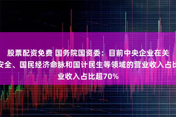 股票配资免费 国务院国资委：目前中央企业在关系国家安全、国民经济命脉和国计民生等领域的营业收入占比超70%