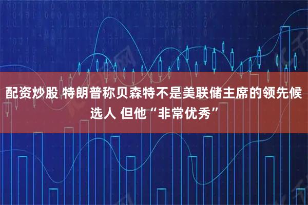 配资炒股 特朗普称贝森特不是美联储主席的领先候选人 但他“非常优秀”