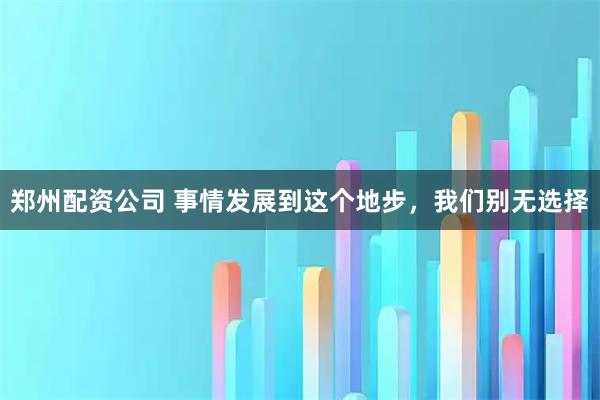 郑州配资公司 事情发展到这个地步，我们别无选择
