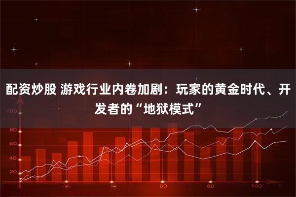 配资炒股 游戏行业内卷加剧：玩家的黄金时代、开发者的“地狱模式”
