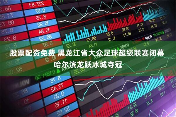 股票配资免费 黑龙江省大众足球超级联赛闭幕 哈尔滨龙跃冰城夺冠