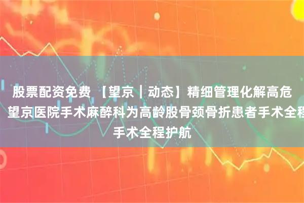 股票配资免费 【望京︱动态】精细管理化解高危风险！望京医院手术麻醉科为高龄股骨颈骨折患者手术全程护航
