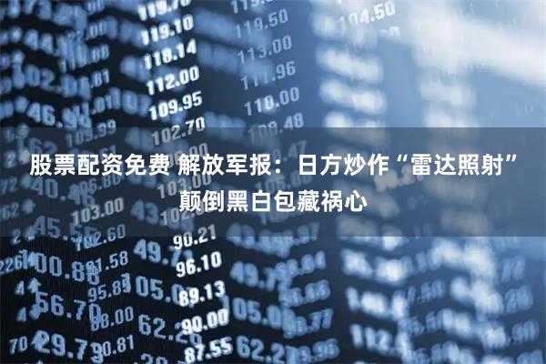 股票配资免费 解放军报:日方炒作“雷达照射”颠倒黑白包藏祸心