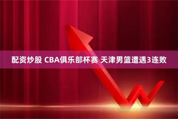 配资炒股 CBA俱乐部杯赛 天津男篮遭遇3连败