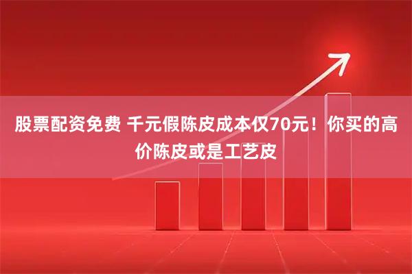 股票配资免费 千元假陈皮成本仅70元！你买的高价陈皮或是工艺皮