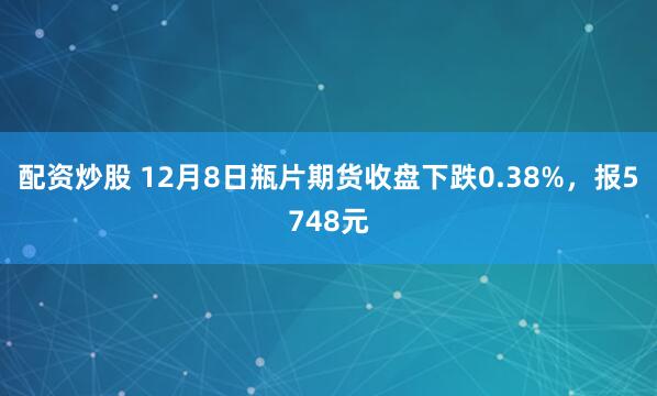 配资炒股 12月8日瓶片期货收盘下跌0.38%，报5748元