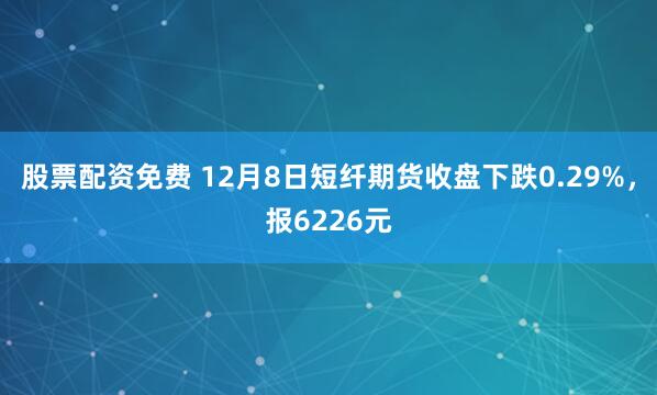 股票配资免费 12月8日短纤期货收盘下跌0.29%，报6226元