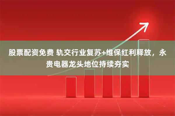 股票配资免费 轨交行业复苏+维保红利释放，永贵电器龙头地位持续夯实