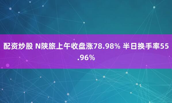配资炒股 N陕旅上午收盘涨78.98% 半日换手率55.96%
