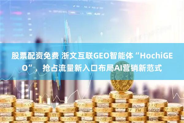 股票配资免费 浙文互联GEO智能体“HochiGEO”，抢占流量新入口布局AI营销新范式