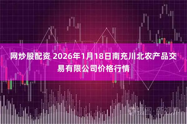 网炒股配资 2026年1月18日南充川北农产品交易有限公司价格行情