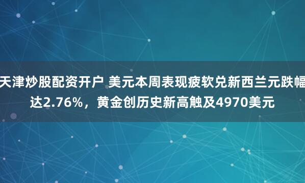 天津炒股配资开户 美元本周表现疲软兑新西兰元跌幅达2.76%，黄金创历史新高触及4970美元
