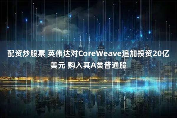 配资炒股票 英伟达对CoreWeave追加投资20亿美元 购入其A类普通股