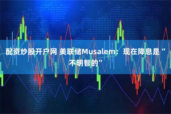 配资炒股开户网 美联储Musalem：现在降息是“不明智的”