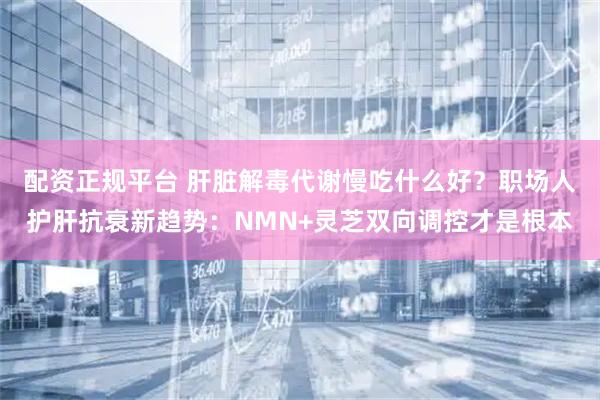 配资正规平台 肝脏解毒代谢慢吃什么好？职场人护肝抗衰新趋势：NMN+灵芝双向调控才是根本