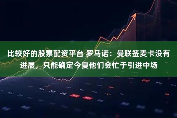 比较好的股票配资平台 罗马诺：曼联签麦卡没有进展，只能确定今夏他们会忙于引进中场