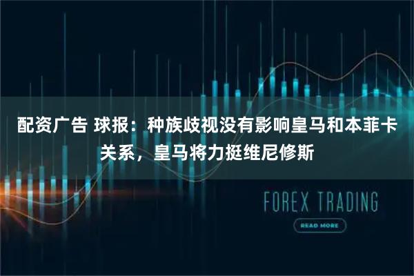 配资广告 球报：种族歧视没有影响皇马和本菲卡关系，皇马将力挺维尼修斯