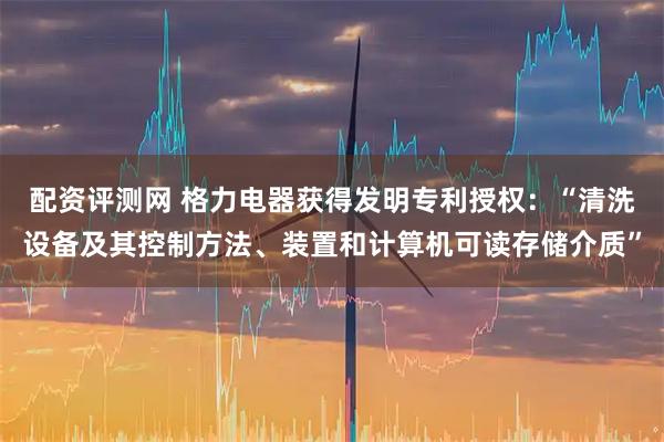 配资评测网 格力电器获得发明专利授权：“清洗设备及其控制方法、装置和计算机可读存储介质”
