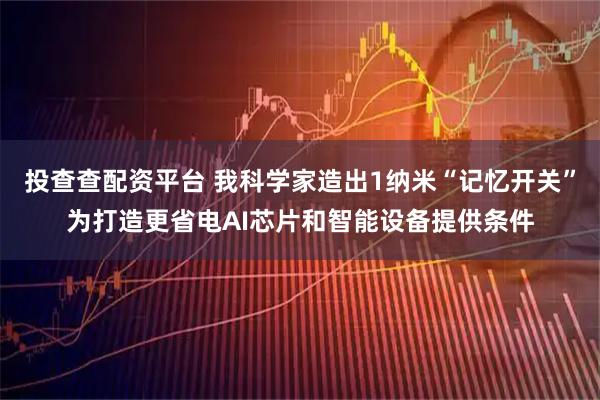 投查查配资平台 我科学家造出1纳米“记忆开关”为打造更省电AI芯片和智能设备提供条件