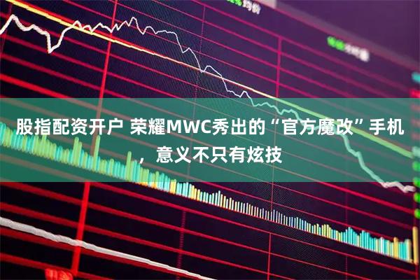 股指配资开户 荣耀MWC秀出的“官方魔改”手机，意义不只有炫技