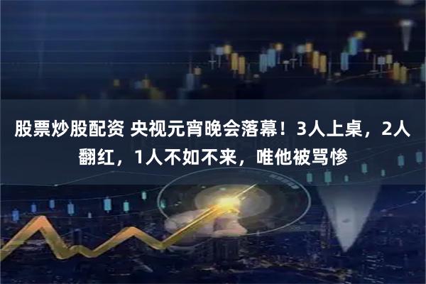 股票炒股配资 央视元宵晚会落幕！3人上桌，2人翻红，1人不如不来，唯他被骂惨
