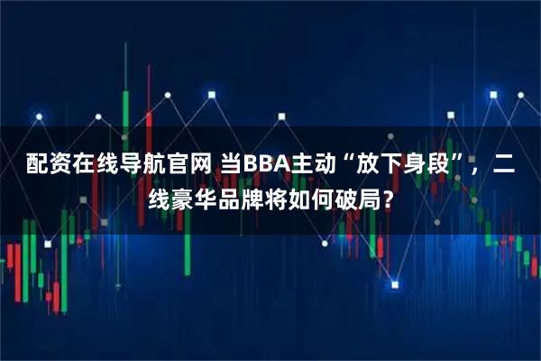 配资在线导航官网 当BBA主动“放下身段”，二线豪华品牌将如何破局？